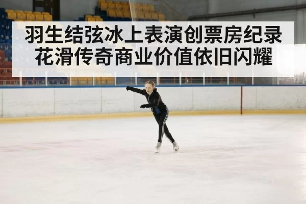 羽生结弦冰上表演创票房纪录花滑传奇商业价值依旧闪耀