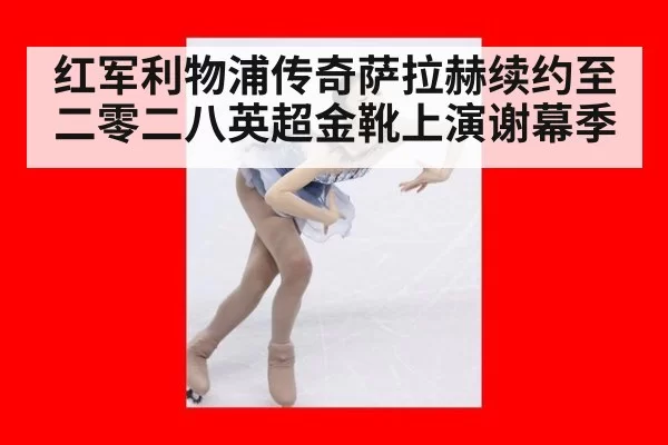 红军利物浦传奇萨拉赫续约至二零二八英超金靴上演谢幕季