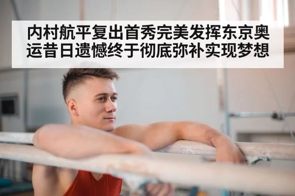 内村航平复出首秀完美发挥东京奥运昔日遗憾终于彻底弥补实现梦想